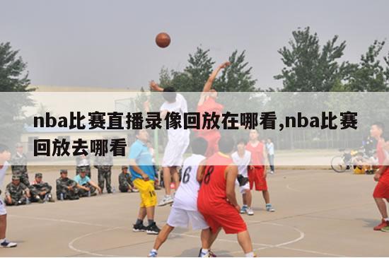 nba比赛直播录像回放在哪看,nba比赛回放去哪看