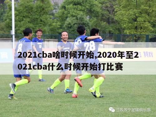 2021cba啥时候开始,2020年至2021cba什么时候开始打比赛