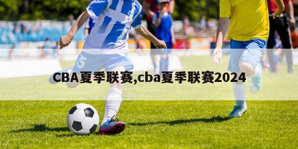 CBA夏季联赛,cba夏季联赛2024