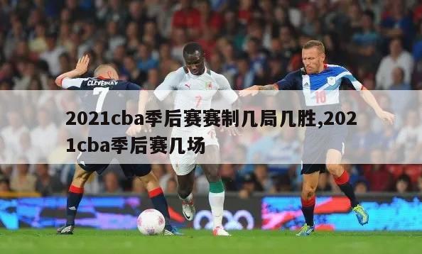 2021cba季后赛赛制几局几胜,2021cba季后赛几场