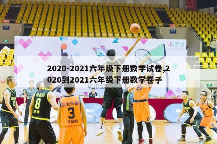 2020-2021六年级下册数学试卷,2020到2021六年级下册数学卷子