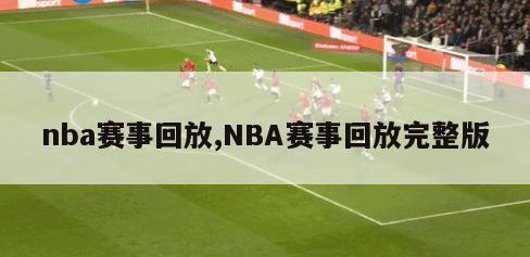 nba赛事回放,NBA赛事回放完整版